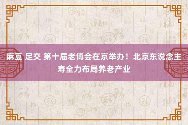 麻豆 足交 第十届老博会在京举办！北京东说念主寿全力布局养老产业