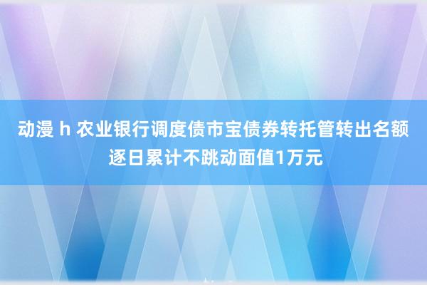 动漫 h 农业银行调度债市宝债券转托管转出名额 逐日累计不跳动面值1万元