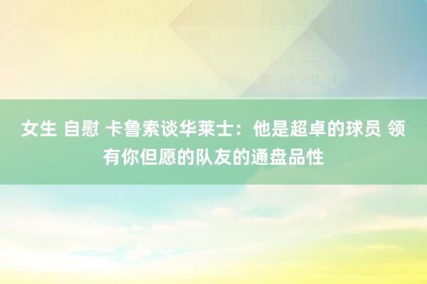 女生 自慰 卡鲁索谈华莱士：他是超卓的球员 领有你但愿的队友的通盘品性