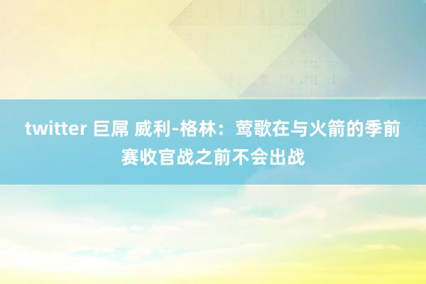 twitter 巨屌 威利-格林：莺歌在与火箭的季前赛收官战之前不会出战