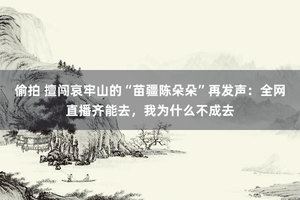 偷拍 擅闯哀牢山的“苗疆陈朵朵”再发声：全网直播齐能去，我为什么不成去