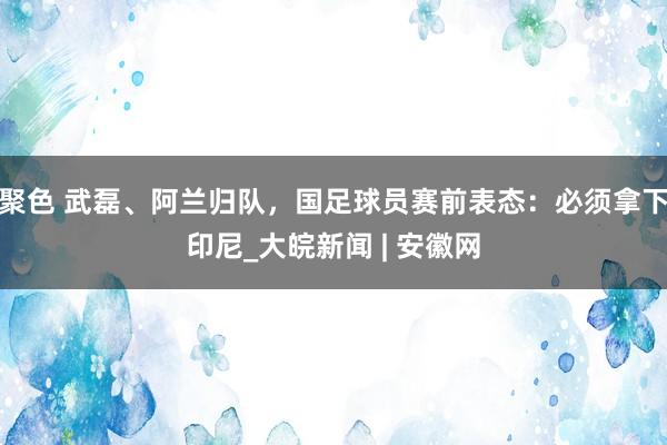 聚色 武磊、阿兰归队，国足球员赛前表态：必须拿下印尼_大皖新闻 | 安徽网