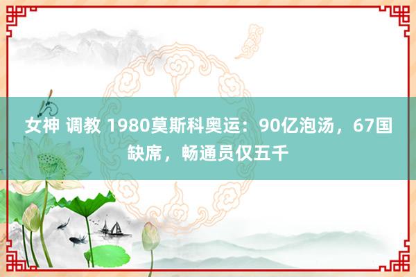 女神 调教 1980莫斯科奥运：90亿泡汤，67国缺席，畅通员仅五千