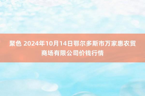 聚色 2024年10月14日鄂尔多斯市万家惠农贸商场有限公司价钱行情