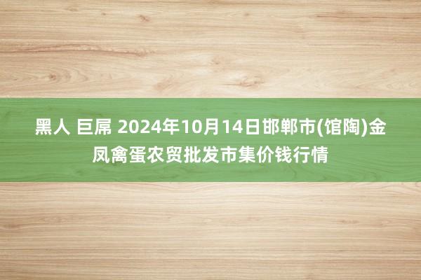 黑人 巨屌 2024年10月14日邯郸市(馆陶)金凤禽蛋农贸批发市集价钱行情