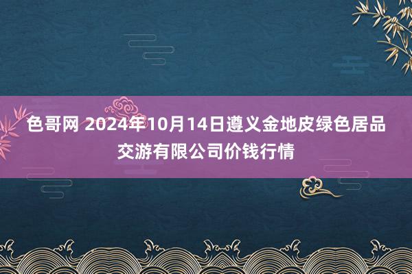 色哥网 2024年10月14日遵义金地皮绿色居品交游有限公司价钱行情