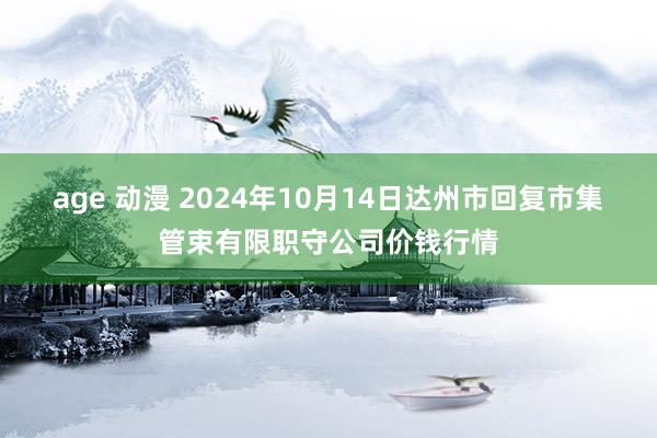 age 动漫 2024年10月14日达州市回复市集管束有限职守公司价钱行情