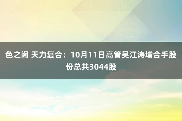 色之阁 天力复合：10月11日高管吴江涛增合手股份总共3044股