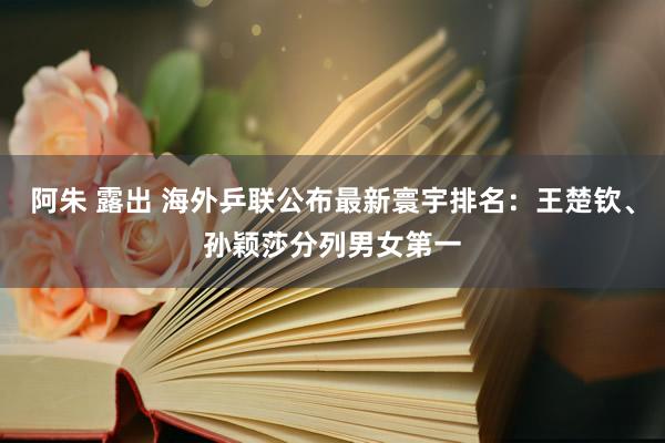 阿朱 露出 海外乒联公布最新寰宇排名：王楚钦、孙颖莎分列男女第一