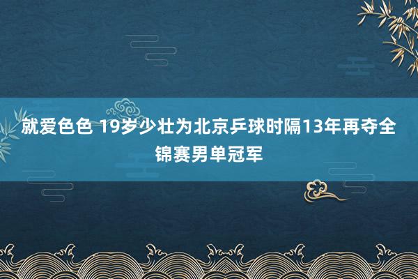 就爱色色 19岁少壮为北京乒球时隔13年再夺全锦赛男单冠军