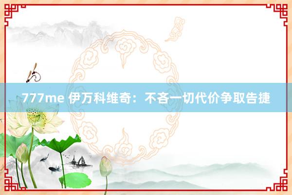 777me 伊万科维奇：不吝一切代价争取告捷