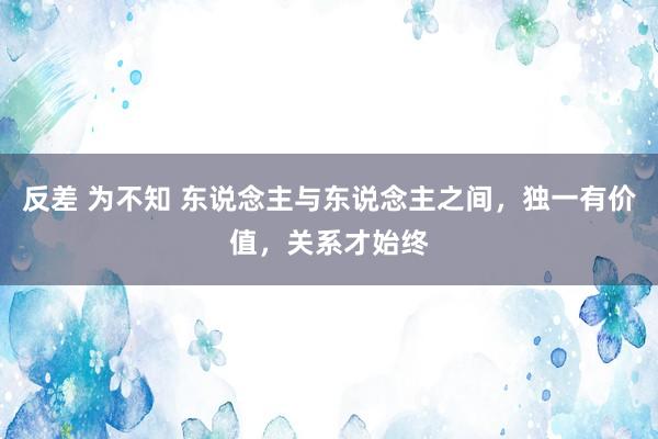 反差 为不知 东说念主与东说念主之间，独一有价值，关系才始终