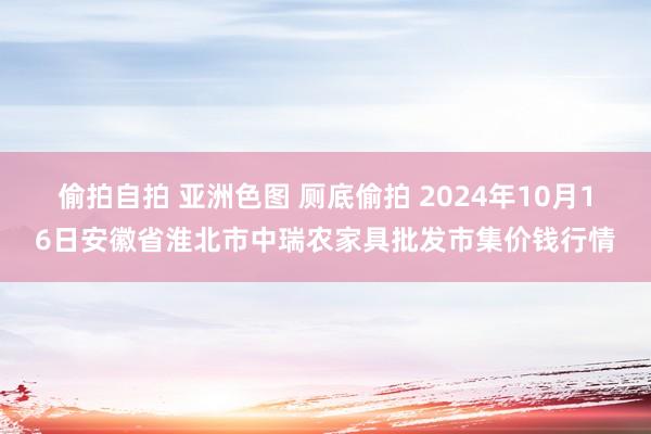 偷拍自拍 亚洲色图 厕底偷拍 2024年10月16日安徽省淮北市中瑞农家具批发市集价钱行情