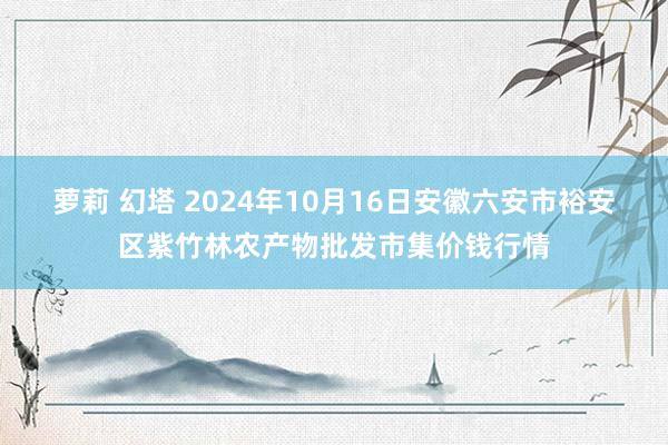 萝莉 幻塔 2024年10月16日安徽六安市裕安区紫竹林农产物批发市集价钱行情