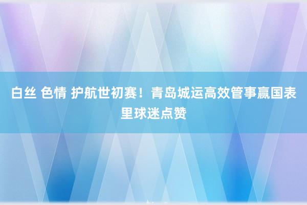 白丝 色情 护航世初赛！青岛城运高效管事赢国表里球迷点赞