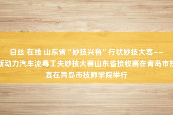 白丝 在线 山东省“妙技兴鲁”行状妙技大赛——第四届寰宇新动力汽车流毒工夫妙技大赛山东省接收赛在青岛市技师学院举行