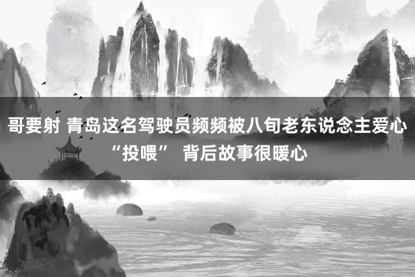 哥要射 青岛这名驾驶员频频被八旬老东说念主爱心“投喂”  背后故事很暖心