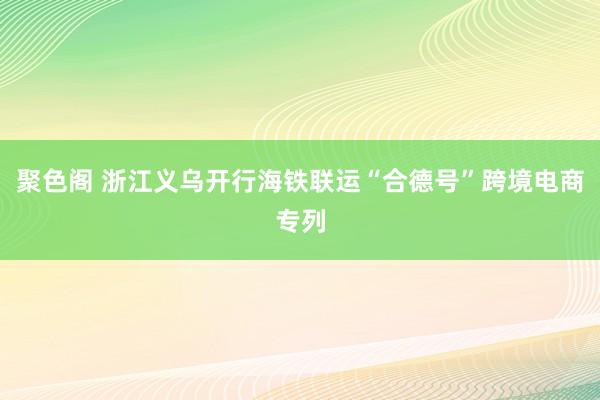 聚色阁 浙江义乌开行海铁联运“合德号”跨境电商专列