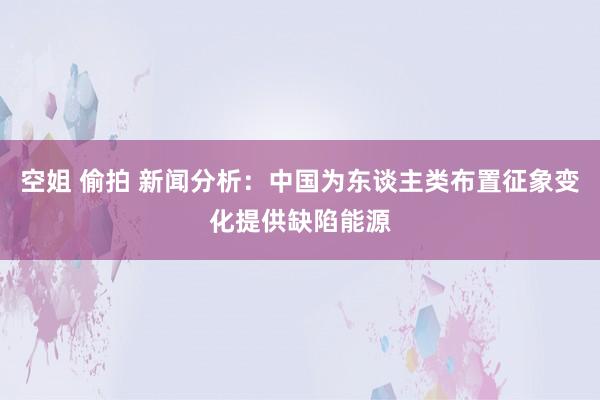 空姐 偷拍 新闻分析：中国为东谈主类布置征象变化提供缺陷能源