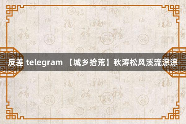 反差 telegram 【城乡拾荒】秋涛松风溪流淙淙