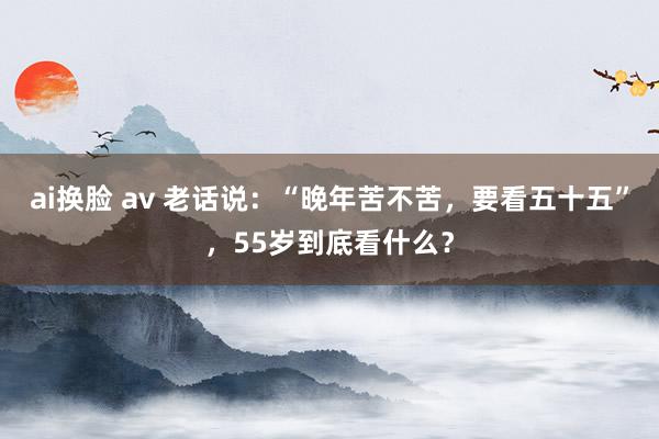 ai换脸 av 老话说：“晚年苦不苦，要看五十五”，55岁到底看什么？