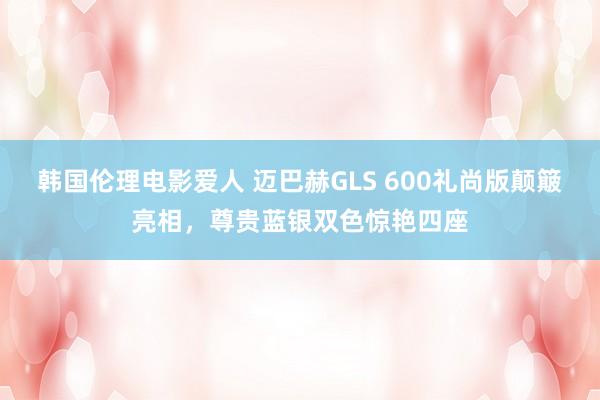 韩国伦理电影爱人 迈巴赫GLS 600礼尚版颠簸亮相，尊贵蓝银双色惊艳四座