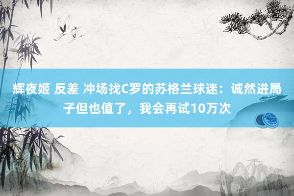 辉夜姬 反差 冲场找C罗的苏格兰球迷：诚然进局子但也值了，我会再试10万次