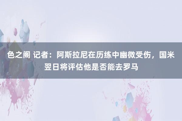 色之阁 记者：阿斯拉尼在历练中幽微受伤，国米翌日将评估他是否能去罗马