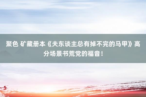 聚色 矿藏册本《夫东谈主总有掉不完的马甲》高分场景书荒党的福音！