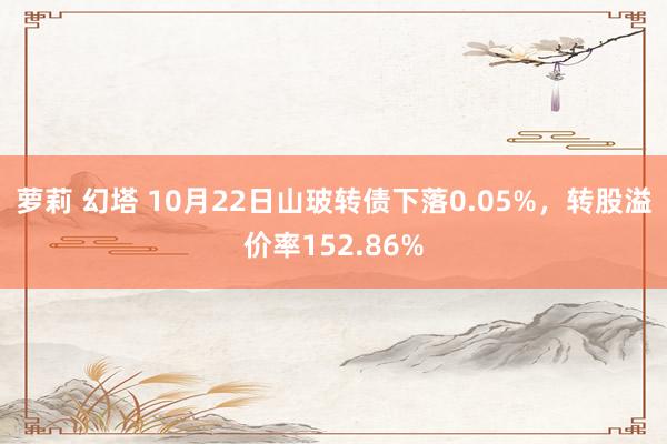 萝莉 幻塔 10月22日山玻转债下落0.05%，转股溢价率152.86%