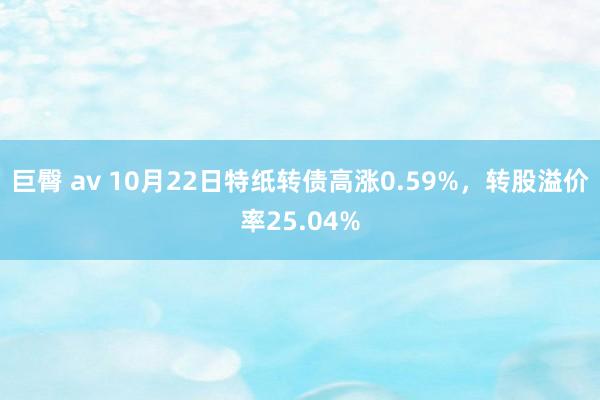 巨臀 av 10月22日特纸转债高涨0.59%，转股溢价率25.04%