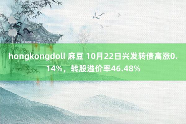 hongkongdoll 麻豆 10月22日兴发转债高涨0.14%，转股溢价率46.48%