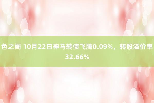 色之阁 10月22日神马转债飞腾0.09%，转股溢价率32.66%