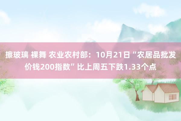 擦玻璃 裸舞 农业农村部：10月21日“农居品批发价钱200指数”比上周五下跌1.33个点