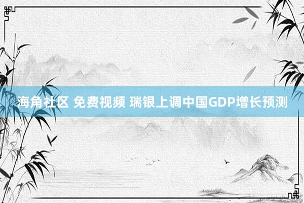 海角社区 免费视频 瑞银上调中国GDP增长预测