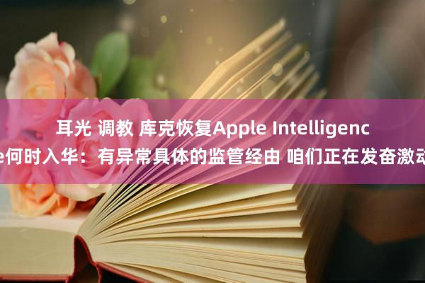 耳光 调教 库克恢复Apple Intelligence何时入华：有异常具体的监管经由 咱们正在发奋激动