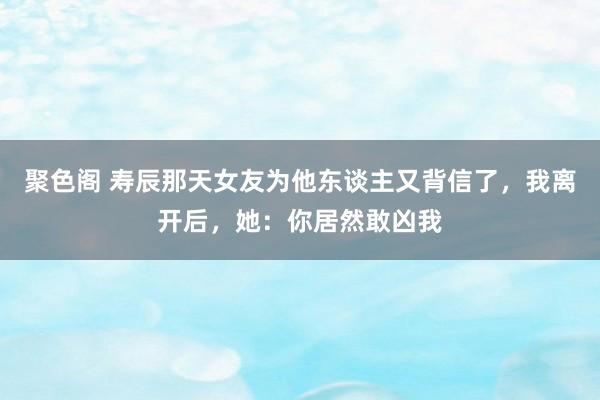 聚色阁 寿辰那天女友为他东谈主又背信了，我离开后，她：你居然敢凶我