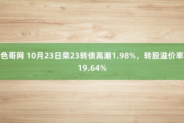 色哥网 10月23日荣23转债高潮1.98%，转股溢价率19.64%