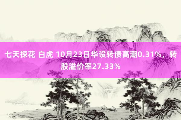 七天探花 白虎 10月23日华设转债高潮0.31%，转股溢价率27.33%