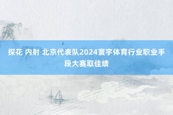 探花 内射 北京代表队2024寰宇体育行业职业手段大赛取佳绩