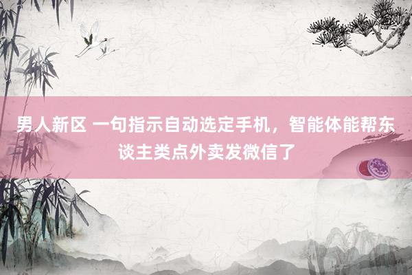 男人新区 一句指示自动选定手机，智能体能帮东谈主类点外卖发微信了