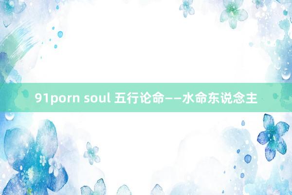 91porn soul 五行论命——水命东说念主