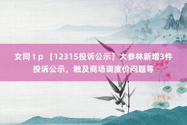 女同 t p 【12315投诉公示】大参林新增3件投诉公示，触及商场调度价问题等