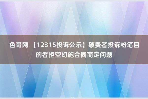 色哥网 【12315投诉公示】破费者投诉粉笔目的者拒空幻施合同商定问题