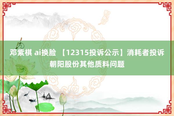 邓紫棋 ai换脸 【12315投诉公示】消耗者投诉朝阳股份其他质料问题