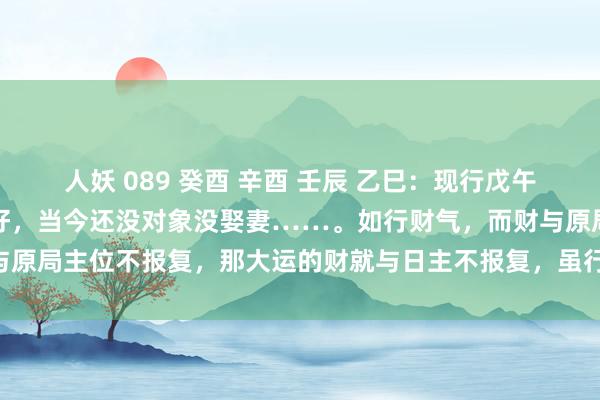 人妖 089 癸酉 辛酉 壬辰 乙巳：现行戊午运，当今行状和财气齐不好，当今还没对象没娶妻……。如行财气，而财与原局主位不报复，那大运的财就与日主不报复，虽行财气日主也不会发家。