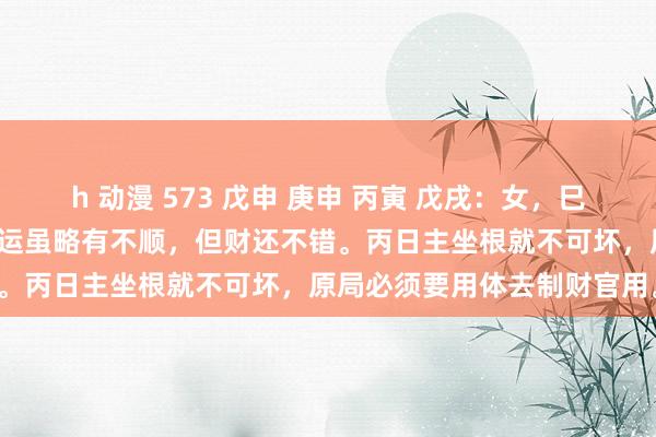 h 动漫 573 戊申 庚申 丙寅 戊戌：女，巳运加强了制财的力量，故巳运虽略有不顺，但财还不错。丙日主坐根就不可坏，原局必须要用体去制财官用。