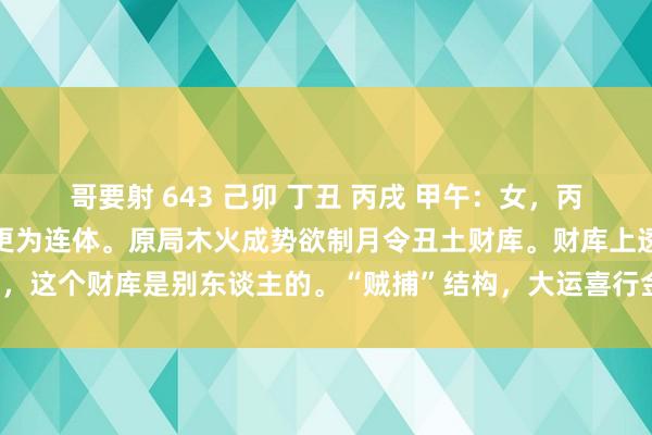 哥要射 643 己卯 丁丑 丙戌 甲午：女，丙戌日柱为连体，生在午时更为连体。原局木火成势欲制月令丑土财库。财库上透丁劫，这个财库是别东谈主的。“贼捕”结构，大运喜行金水贼神运。实质上是要制丁刃。