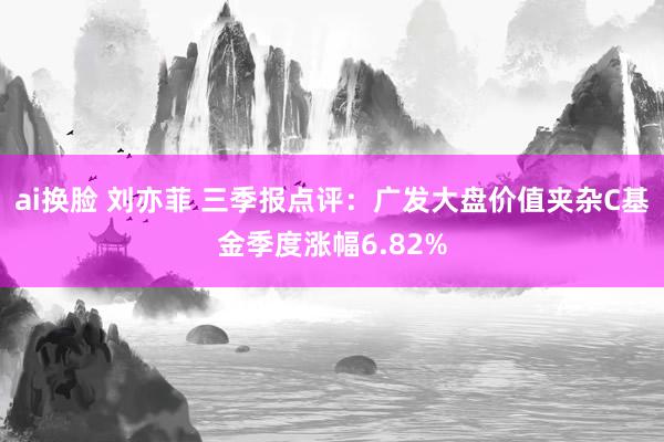 ai换脸 刘亦菲 三季报点评：广发大盘价值夹杂C基金季度涨幅6.82%