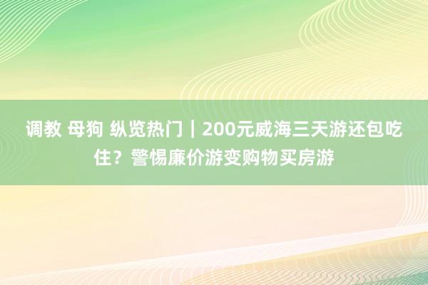 调教 母狗 纵览热门｜200元威海三天游还包吃住？警惕廉价游变购物买房游